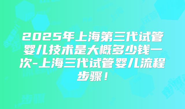 2025年上海第三代试管婴儿技术是大概多少钱一次-上海三代试管婴儿流程步骤!