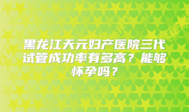 黑龙江天元妇产医院三代试管成功率有多高？能够怀孕吗？