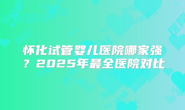 怀化试管婴儿医院哪家强？2025年最全医院对比