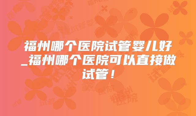福州哪个医院试管婴儿好_福州哪个医院可以直接做试管!