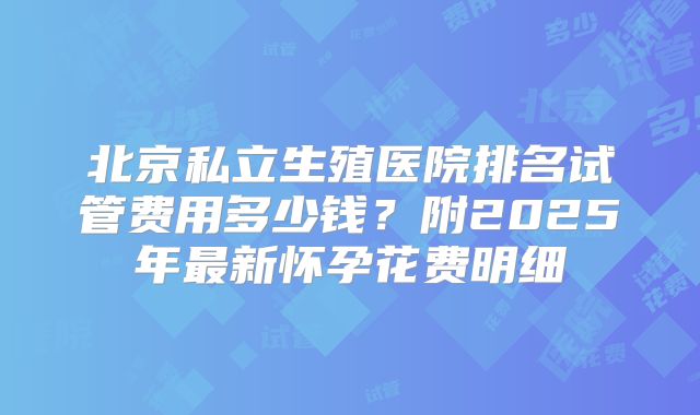 北京私立生殖医院排名试管费用多少钱？附2025年最新怀孕花费明细