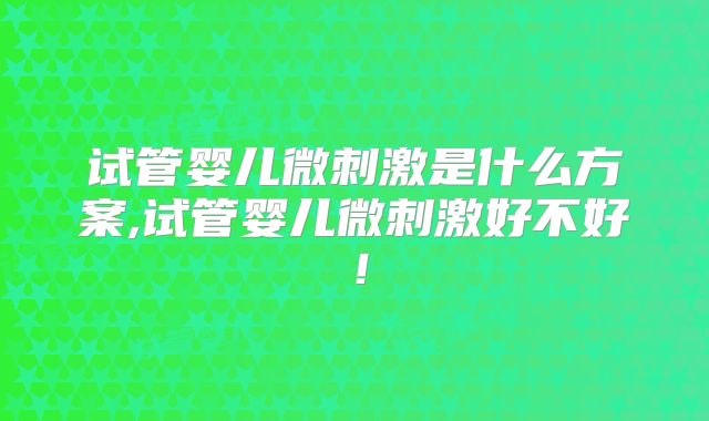 试管婴儿微刺激是什么方案,试管婴儿微刺激好不好！