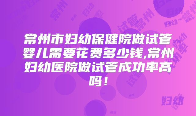 常州市妇幼保健院做试管婴儿需要花费多少钱,常州妇幼医院做试管成功率高吗!