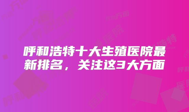 呼和浩特十大生殖医院最新排名，关注这3大方面