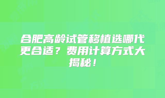 合肥高龄试管移植选哪代更合适?费用计算方式大揭秘!