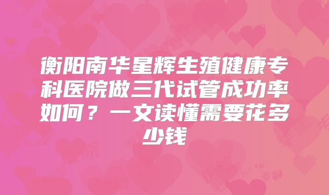 衡阳南华星辉生殖健康专科医院做三代试管成功率如何？一文读懂需要花多少钱