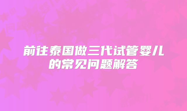 前往泰国做三代试管婴儿的常见问题解答