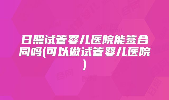日照试管婴儿医院能签合同吗(可以做试管婴儿医院)