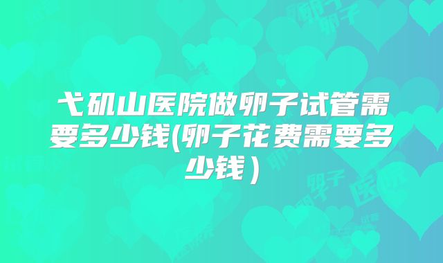 弋矶山医院做卵子试管需要多少钱(卵子花费需要多少钱)
