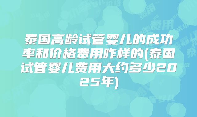 泰国高龄试管婴儿的成功率和价格费用咋样的(泰国试管婴儿费用大约多少2025年)