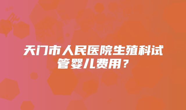 天门市人民医院生殖科试管婴儿费用?