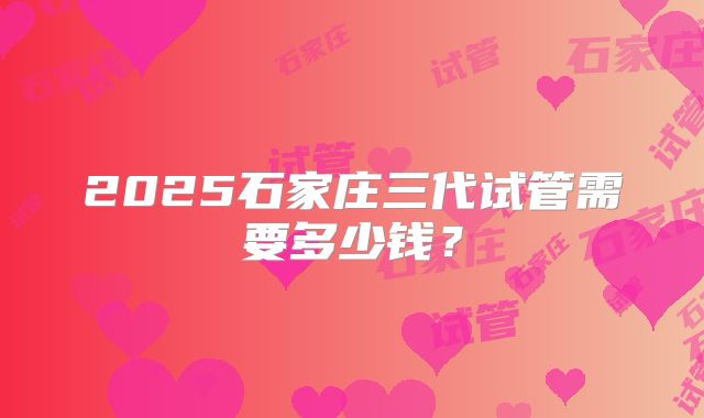 2025石家庄三代试管需要多少钱？