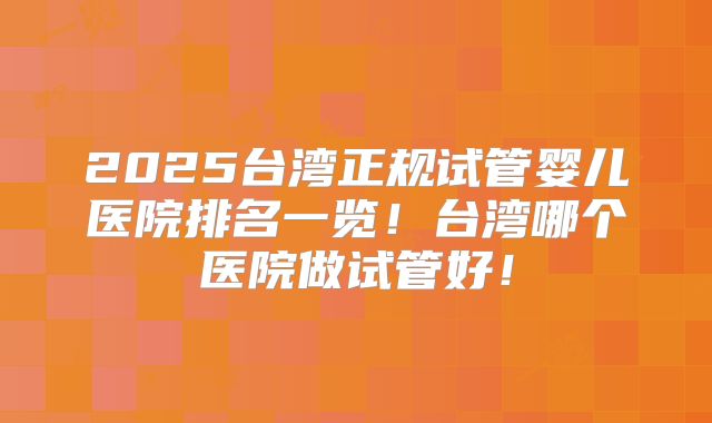 2025台湾正规试管婴儿医院排名一览！台湾哪个医院做试管好！
