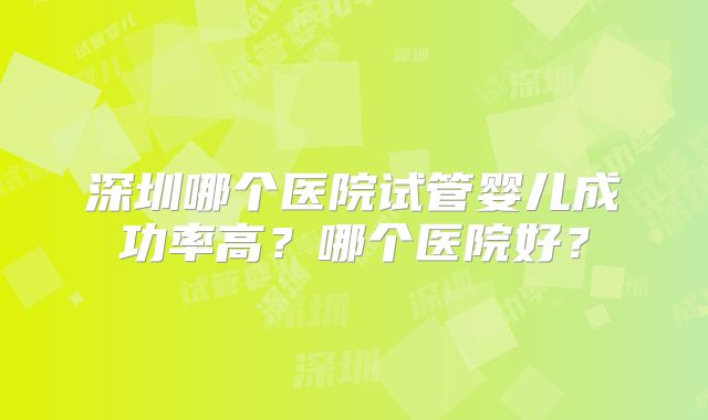 深圳哪个医院试管婴儿成功率高？哪个医院好？