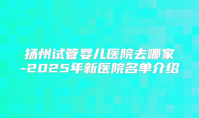 扬州试管婴儿医院去哪家-2025年新医院名单介绍