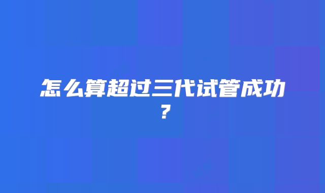 怎么算超过三代试管成功？
