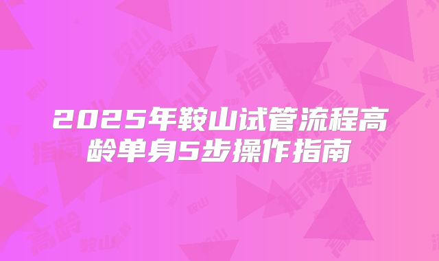 2025年鞍山试管流程高龄单身5步操作指南
