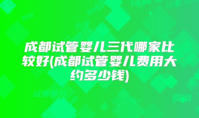 成都试管婴儿三代哪家比较好(成都试管婴儿费用大约多少钱)