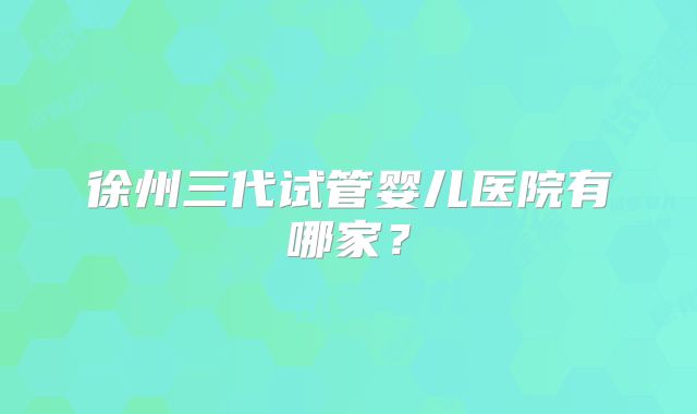 徐州三代试管婴儿医院有哪家？