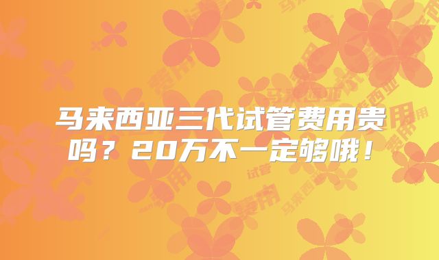 马来西亚三代试管费用贵吗？20万不一定够哦！