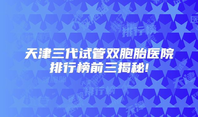 天津三代试管双胞胎医院排行榜前三揭秘!