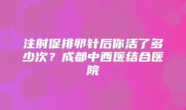 注射促排卵针后你活了多少次?成都中西医结合医院
