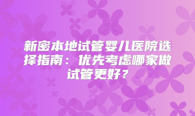 新密本地试管婴儿医院选择指南：优先考虑哪家做试管更好？