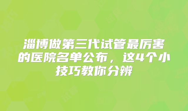 淄博做第三代试管最厉害的医院名单公布,这4个小技巧教你分辨