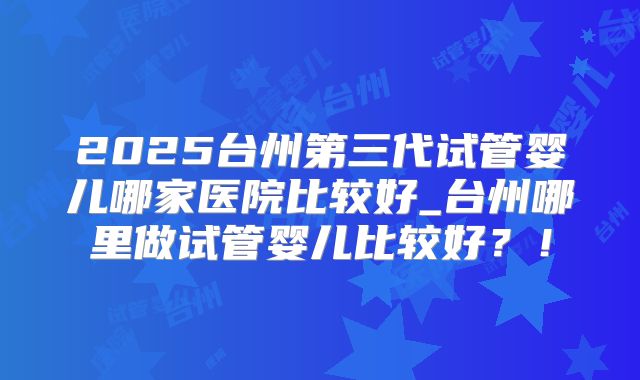 2025台州第三代试管婴儿哪家医院比较好_台州哪里做试管婴儿比较好？！