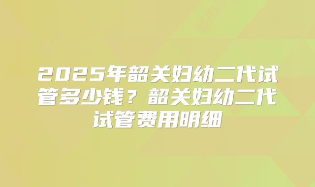 2025年韶关妇幼二代试管多少钱?韶关妇幼二代试管费用明细