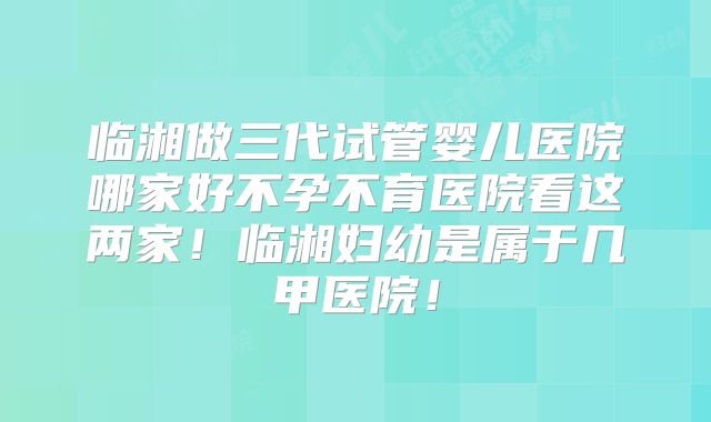 临湘做三代试管婴儿医院哪家好不孕不育医院看这两家！临湘妇幼是属于几甲医院！