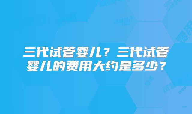 三代试管婴儿？三代试管婴儿的费用大约是多少？
