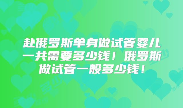 赴俄罗斯单身做试管婴儿一共需要多少钱!俄罗斯做试管一般多少钱!
