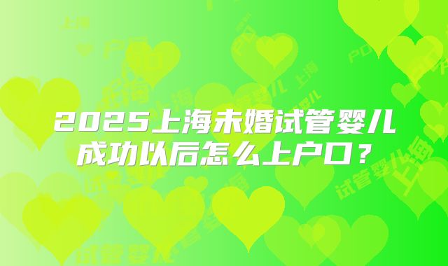 2025上海未婚试管婴儿成功以后怎么上户口？