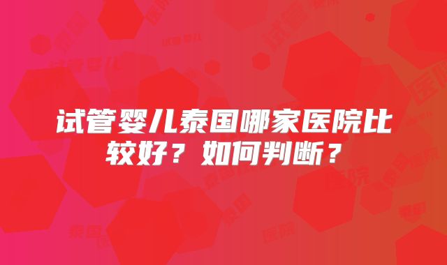 试管婴儿泰国哪家医院比较好？如何判断？