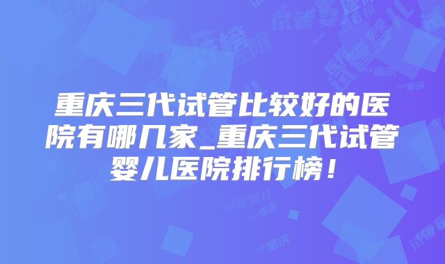 重庆三代试管比较好的医院有哪几家_重庆三代试管婴儿医院排行榜！