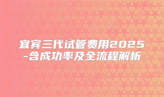宜宾三代试管费用2025-含成功率及全流程解析