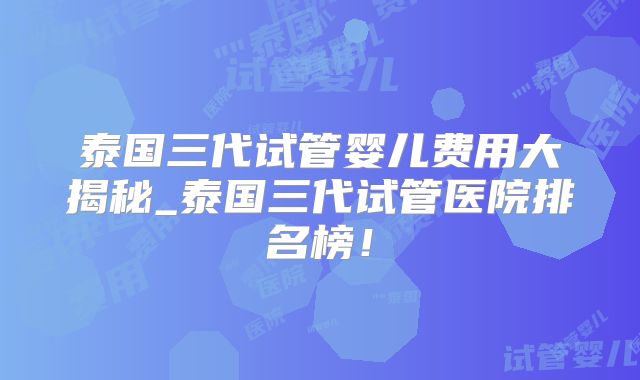 泰国三代试管婴儿费用大揭秘_泰国三代试管医院排名榜!