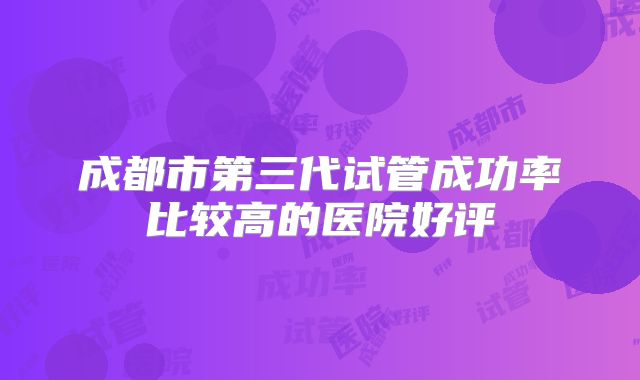 成都市第三代试管成功率比较高的医院好评