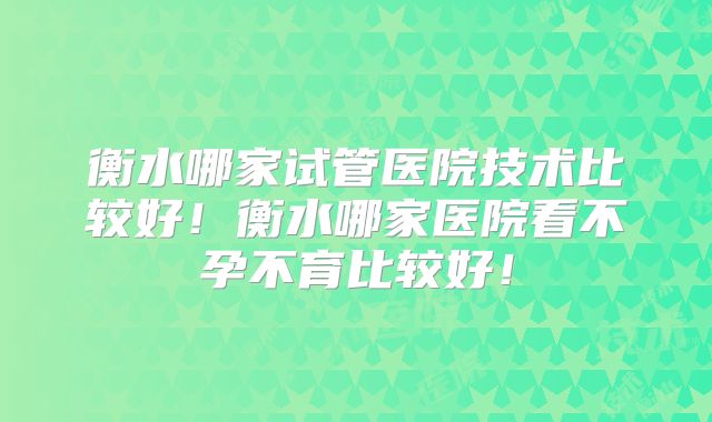 衡水哪家试管医院技术比较好！衡水哪家医院看不孕不育比较好！
