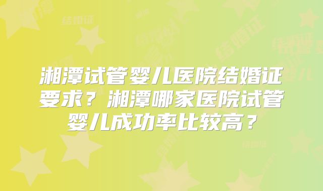 湘潭试管婴儿医院结婚证要求?湘潭哪家医院试管婴儿成功率比较高?