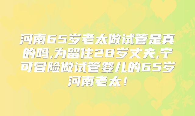 河南65岁老太做试管是真的吗,为留住28岁丈夫,宁可冒险做试管婴儿的65岁河南老太!