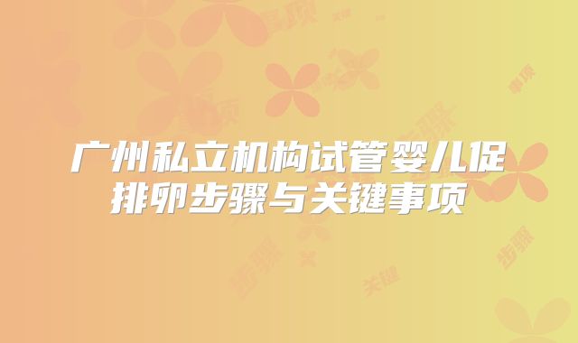 广州私立机构试管婴儿促排卵步骤与关键事项