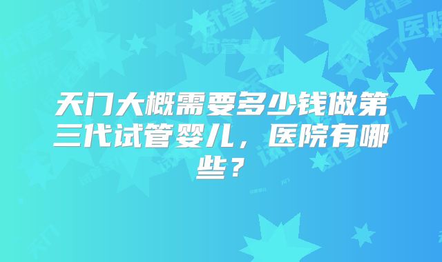 天门大概需要多少钱做第三代试管婴儿，医院有哪些？