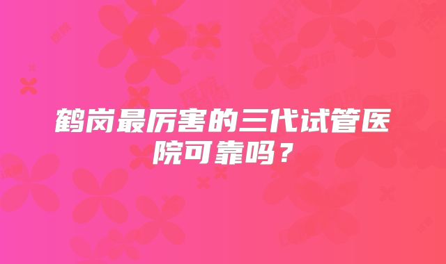 鹤岗最厉害的三代试管医院可靠吗？