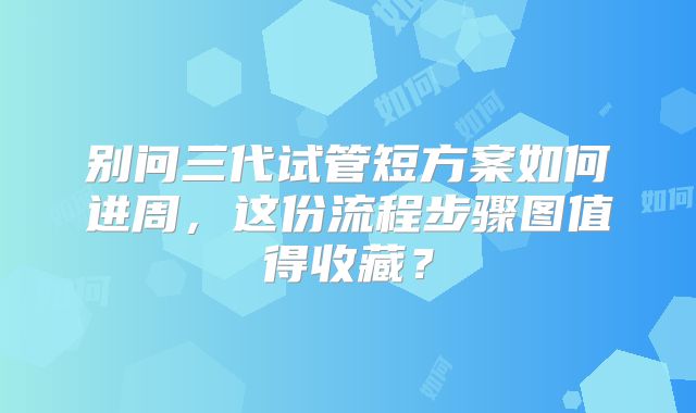 别问三代试管短方案如何进周，这份流程步骤图值得收藏？