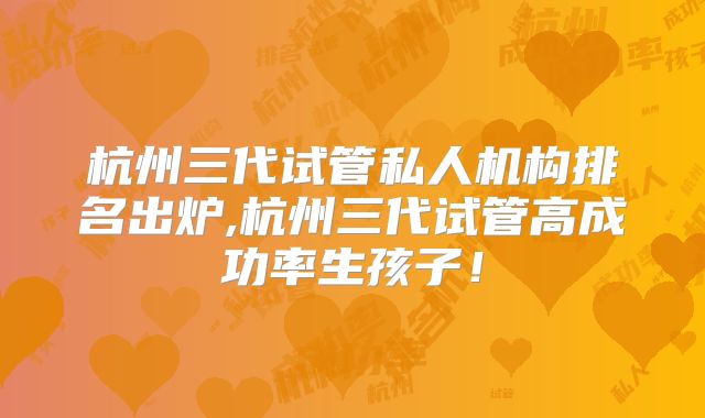 杭州三代试管私人机构排名出炉,杭州三代试管高成功率生孩子！