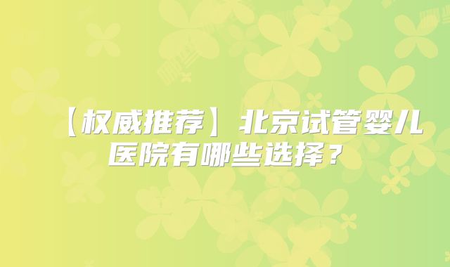 【权威推荐】北京试管婴儿医院有哪些选择?