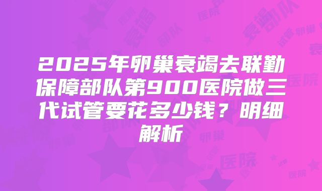 2025年卵巢衰竭去联勤保障部队第900医院做三代试管要花多少钱？明细解析