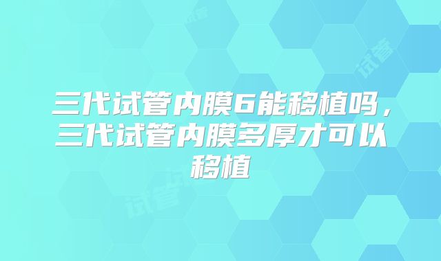 三代试管内膜6能移植吗，三代试管内膜多厚才可以移植